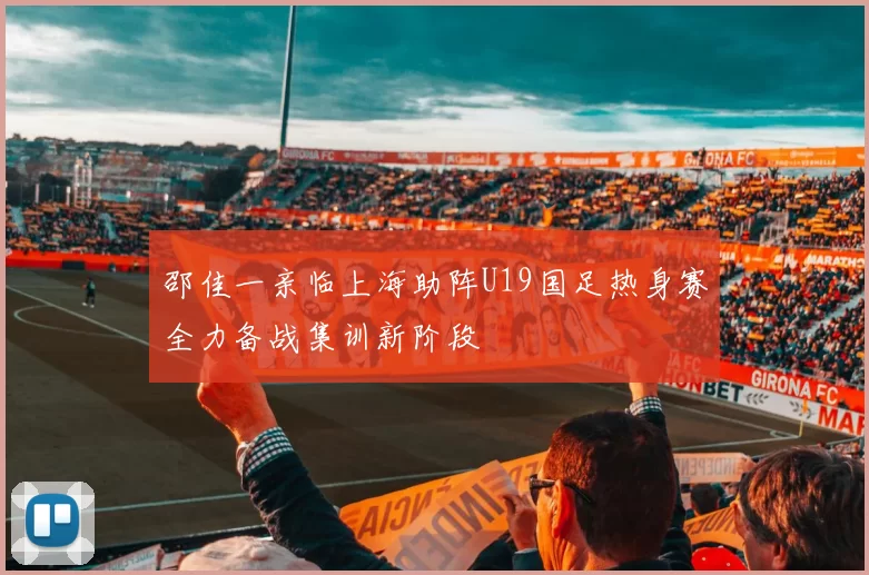 邵佳一亲临上海助阵U19国足热身赛全力备战集训新阶段