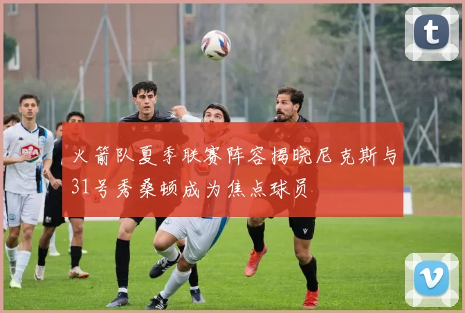 火箭队夏季联赛阵容揭晓尼克斯与31号秀桑顿成为焦点球员