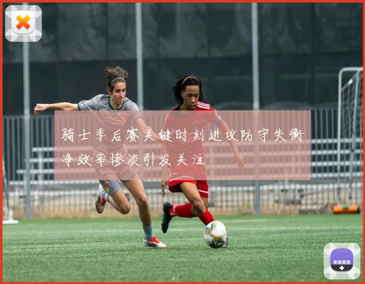 骑士季后赛关键时刻进攻防守失衡净效率惨淡引发关注