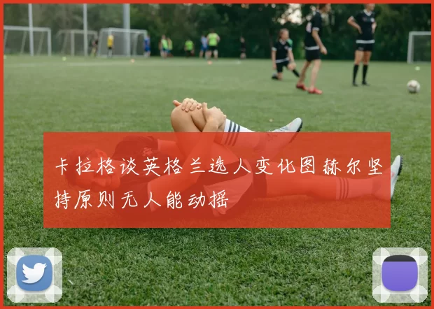 卡拉格谈英格兰选人变化图赫尔坚持原则无人能动摇