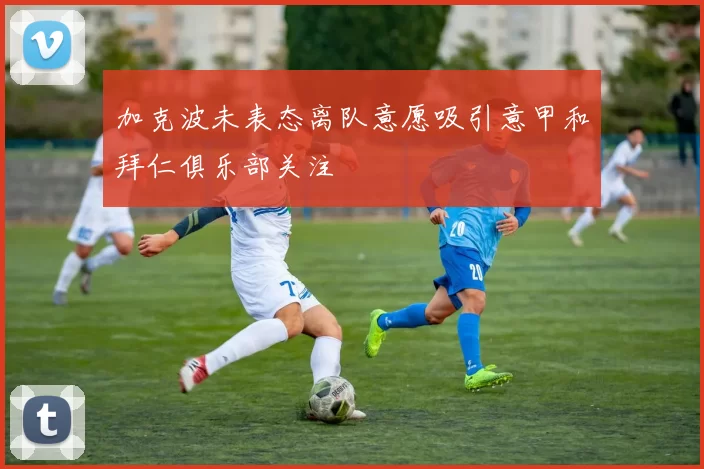 加克波未表态离队意愿吸引意甲和拜仁俱乐部关注