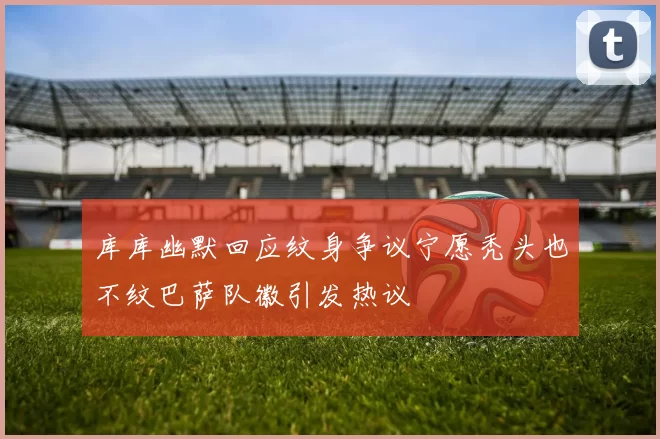 库库幽默回应纹身争议宁愿秃头也不纹巴萨队徽引发热议