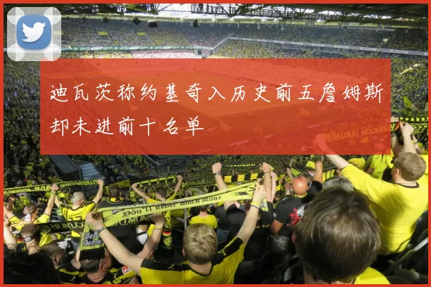 迪瓦茨称约基奇入历史前五詹姆斯却未进前十名单