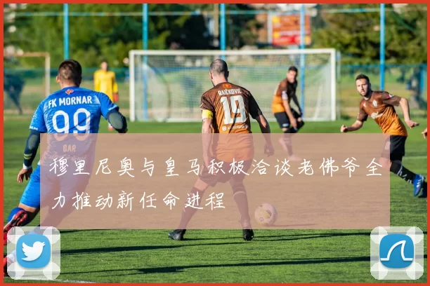 穆里尼奥与皇马积极洽谈老佛爷全力推动新任命进程