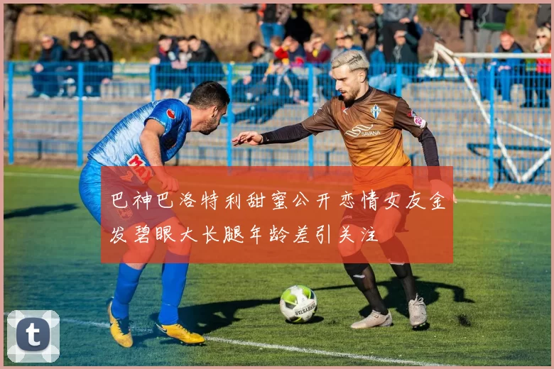 巴神巴洛特利甜蜜公开恋情女友金发碧眼大长腿年龄差引关注
