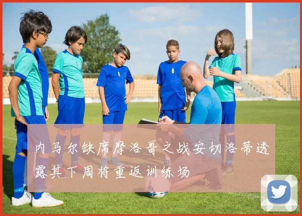 内马尔缺席摩洛哥之战安切洛蒂透露其下周将重返训练场