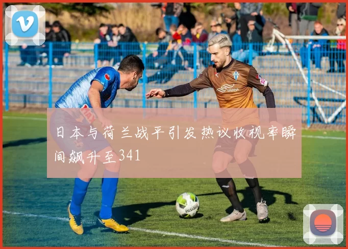 日本与荷兰战平引发热议收视率瞬间飙升至341