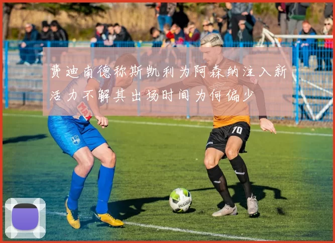 费迪南德称斯凯利为阿森纳注入新活力不解其出场时间为何偏少
