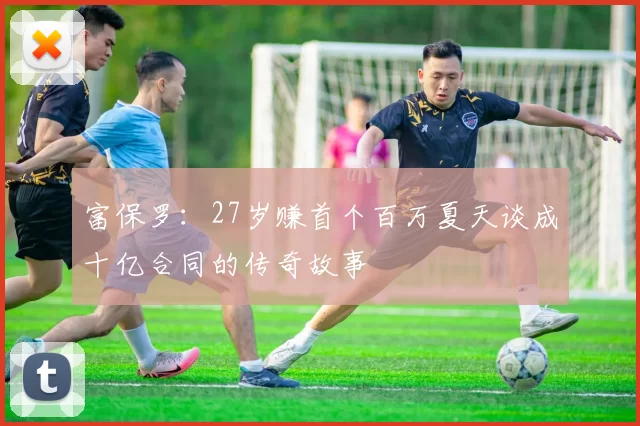 富保罗：27岁赚首个百万夏天谈成十亿合同的传奇故事
