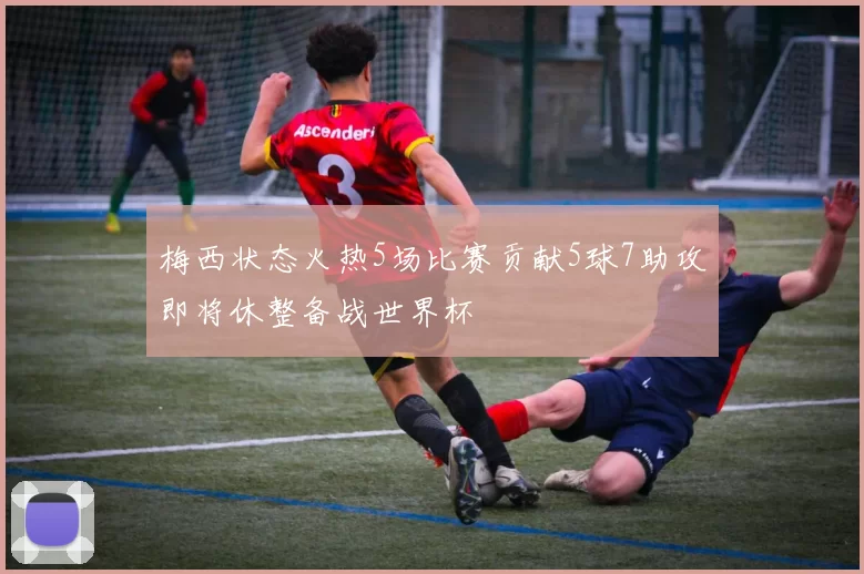 梅西状态火热5场比赛贡献5球7助攻即将休整备战世界杯