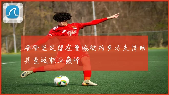 福登坚定留在曼城续约多方支持助其重返职业巅峰