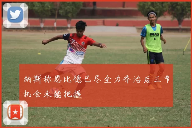 纳斯称恩比德已尽全力乔治后三节机会未能把握
