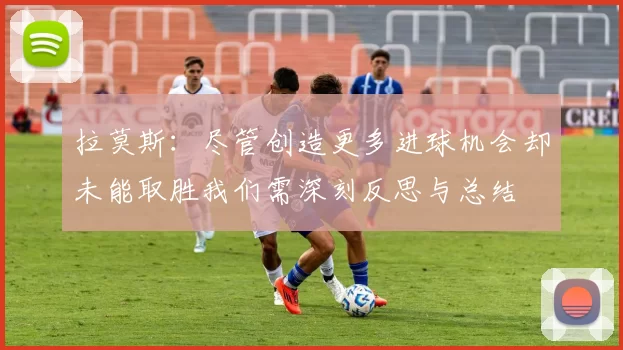 拉莫斯：尽管创造更多进球机会却未能取胜我们需深刻反思与总结