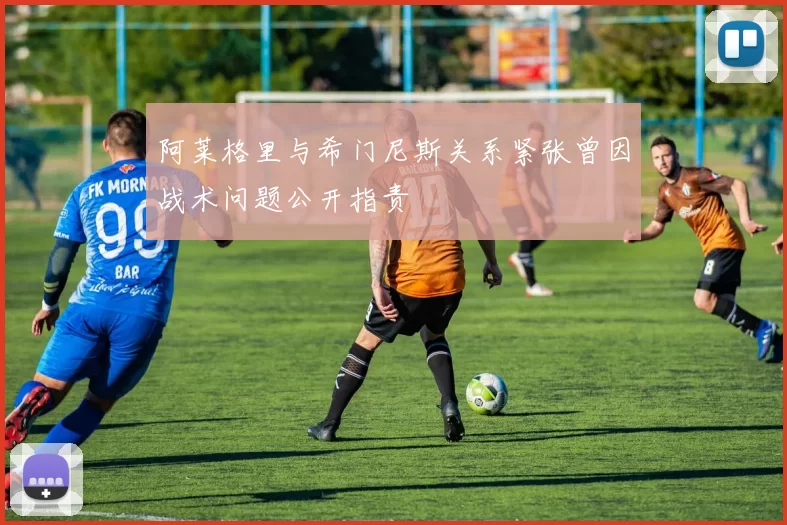 阿莱格里与希门尼斯关系紧张曾因战术问题公开指责