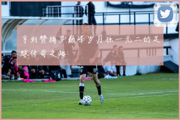 亨利赞梅罗巅峰岁月独一无二的足球传奇之路