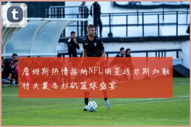 詹姆斯热情接纳NFL明星迈尔斯加勒特共襄洛杉矶篮球盛宴