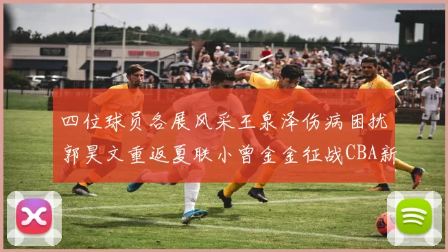 四位球员各展风采王泉泽伤病困扰郭昊文重返夏联小曾金金征战CBA新赛季