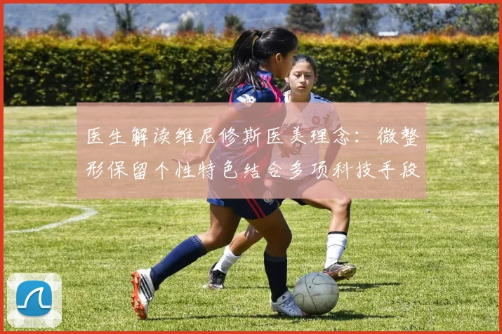 医生解读维尼修斯医美理念:微整形保留个性特色结合多项科技手段