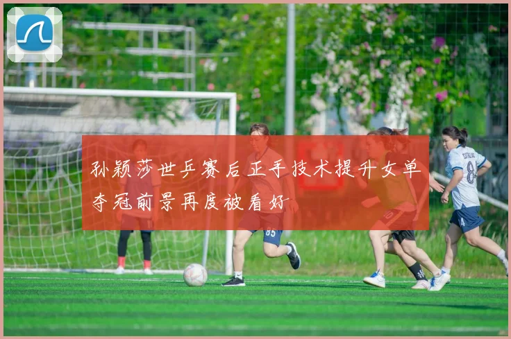 孙颖莎世乒赛后正手技术提升女单夺冠前景再度被看好
